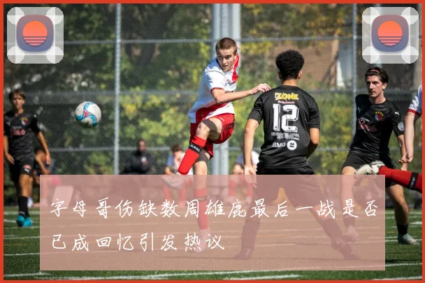 字母哥伤缺数周雄鹿最后一战是否已成回忆引发热议