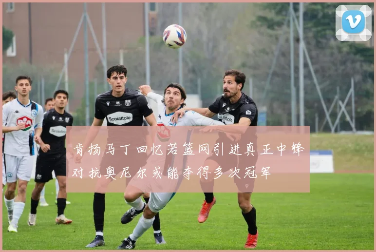 肯扬马丁回忆若篮网引进真正中锋对抗奥尼尔或能夺得多次冠军