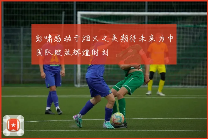 彭啸感动于烟火之美期待未来为中国队绽放辉煌时刻