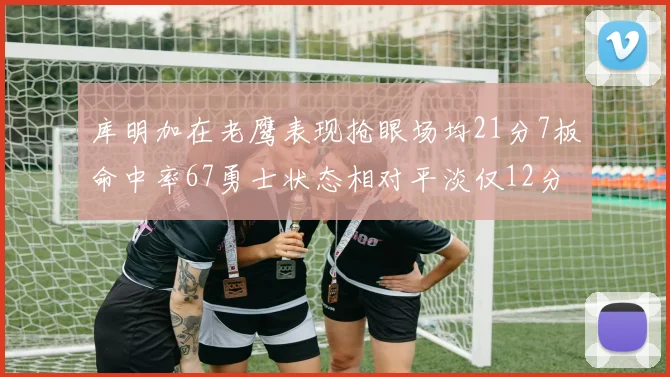 库明加在老鹰表现抢眼场均21分7板命中率67勇士状态相对平淡仅12分5板