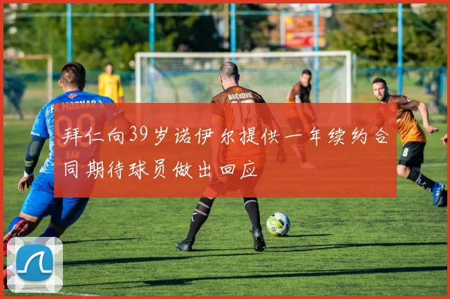 拜仁向39岁诺伊尔提供一年续约合同期待球员做出回应