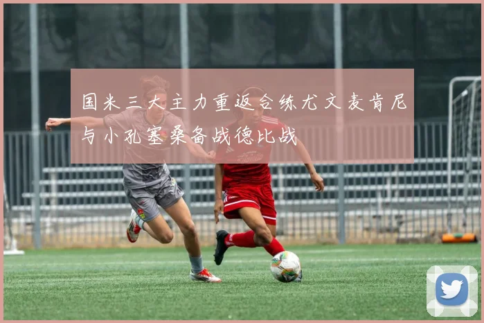 国米三大主力重返合练尤文麦肯尼与小孔塞桑备战德比战