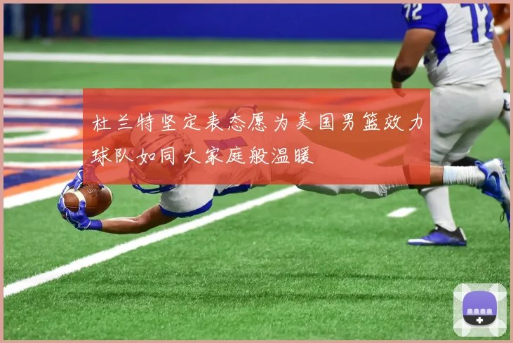 杜兰特坚定表态愿为美国男篮效力球队如同大家庭般温暖