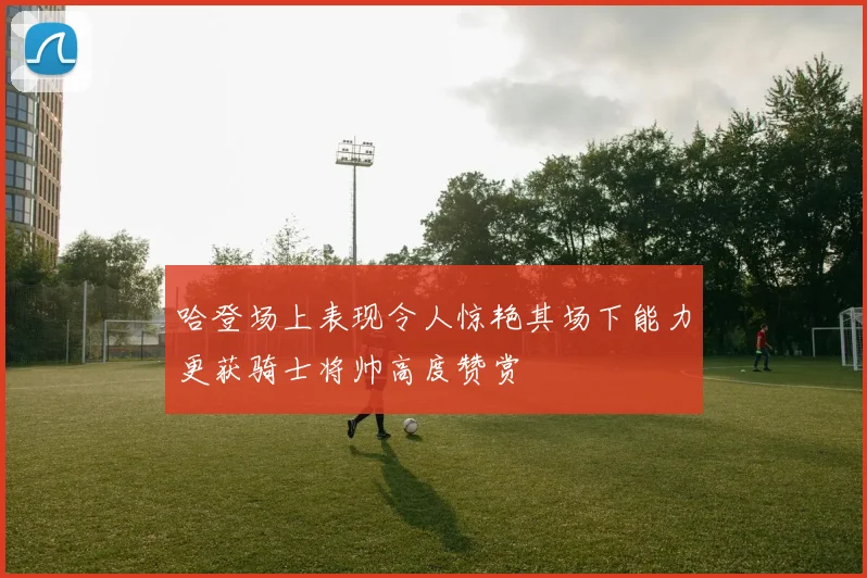 哈登场上表现令人惊艳其场下能力更获骑士将帅高度赞赏