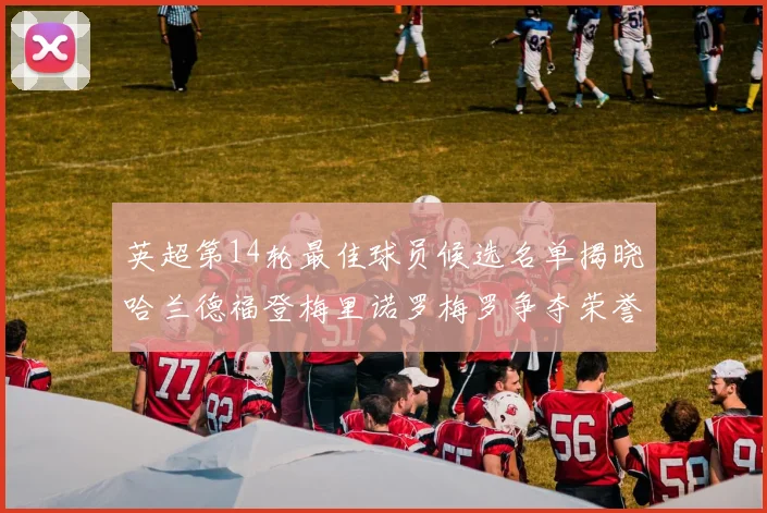 英超第14轮最佳球员候选名单揭晓哈兰德福登梅里诺罗梅罗争夺荣誉
