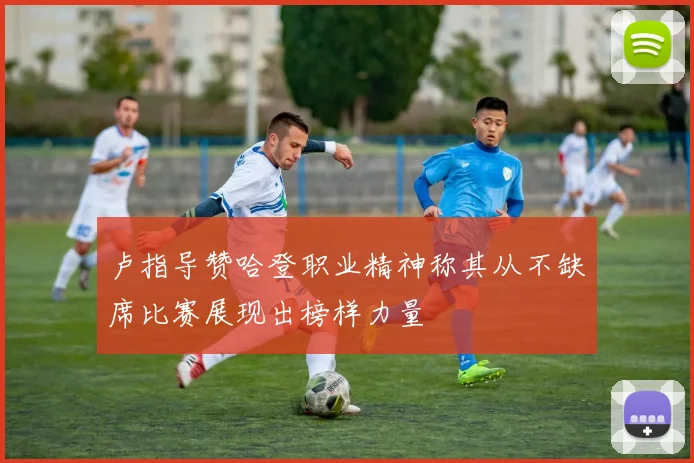 卢指导赞哈登职业精神称其从不缺席比赛展现出榜样力量
