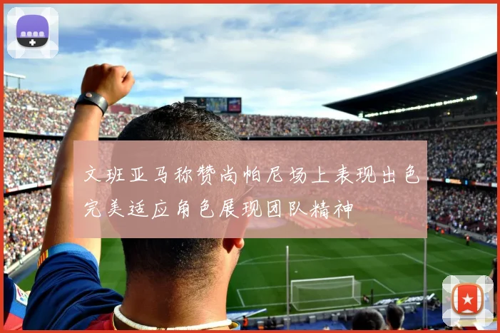 文班亚马称赞尚帕尼场上表现出色完美适应角色展现团队精神