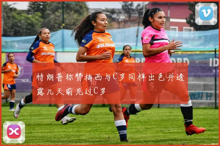 特朗普称赞梅西与C罗同样出色并透露几天前见过C罗