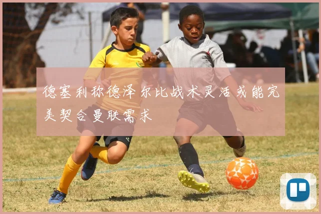 德塞利称德泽尔比战术灵活或能完美契合曼联需求