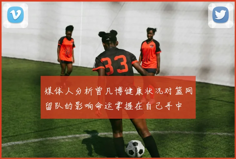 媒体人分析曾凡博健康状况对篮网留队的影响命运掌握在自己手中