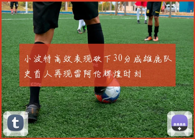 小波特高效表现砍下30分成雄鹿队史首人再现雷阿伦辉煌时刻