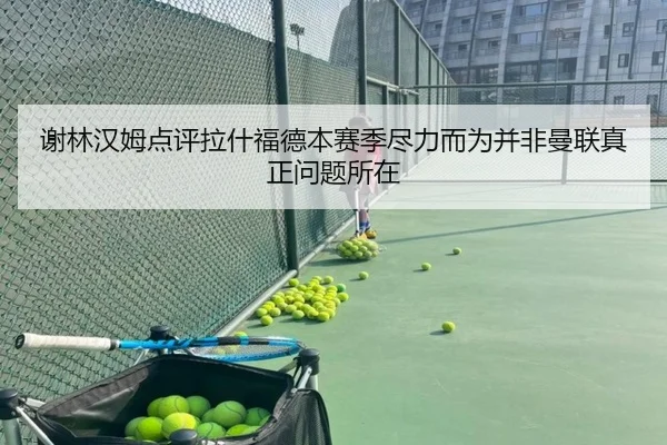 谢林汉姆点评拉什福德本赛季尽力而为并非曼联真正问题所在